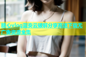 糖心vlog蓝奏云破解分享高速下载无广告资源全集