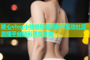 糖心vlog小糖糖短视频创作互动社区直播平台精彩尽在掌握