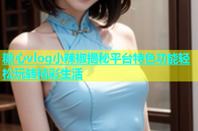 糖心vlog小辣椒揭秘平台特色功能轻松玩转精彩生活