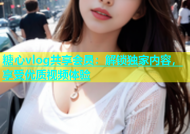 糖心vlog共享会员：解锁独家内容，享受优质视频体验