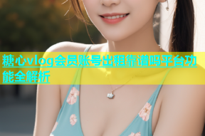 糖心vlog会员账号出租靠谱吗平台功能全解析