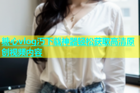 糖心vlog汅下载神器轻松获取高清原创视频内容