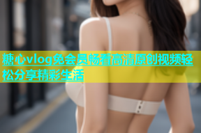 糖心vlog免会员畅看高清原创视频轻松分享精彩生活