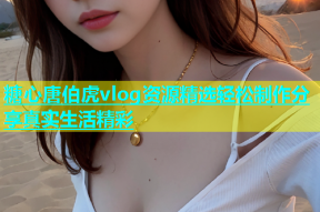 糖心唐伯虎vlog资源精选轻松制作分享真实生活精彩