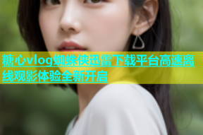 糖心vlog蜘蛛侠迅雷下载平台高速离线观影体验全新开启