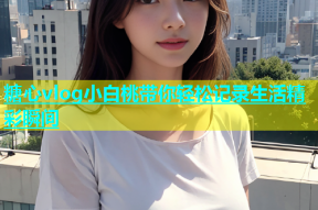 糖心vlog小白桃带你轻松记录生活精彩瞬间