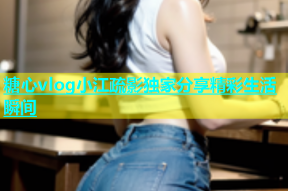 糖心vlog小江疏影独家分享精彩生活瞬间