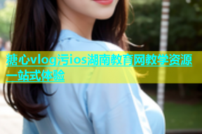 糖心vlog污ios湖南教育网教学资源一站式体验