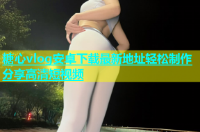 糖心vlog安卓下载最新地址轻松制作分享高清短视频
