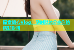 探索糖心Vlog：随时随地分享你的精彩瞬间
