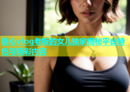 糖心vlog老板的女儿独家揭秘平台特色与精彩内容