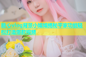 糖心vlog背景小姐姐揭秘平家功能轻松打造爆款视频