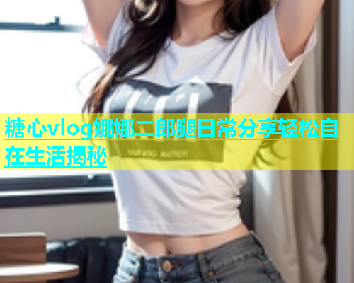 糖心vlog娜娜二郎腿日常分享轻松自在生活揭秘  第1张
