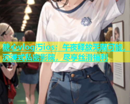 糖心vlog汅ios：午夜释放无限可能，沉浸式私密影院，尽享丝滑福利  第1张