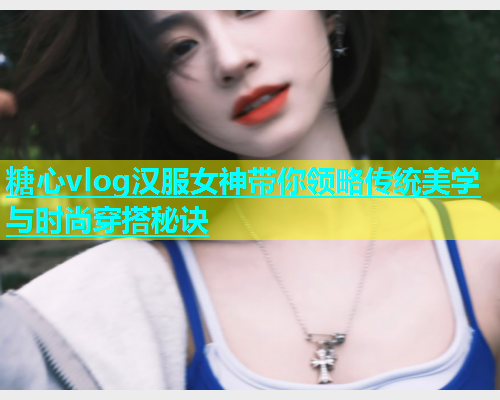 糖心vlog汉服女神带你领略传统美学与时尚穿搭秘诀  第1张