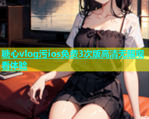 糖心vlog污ios免费3次版高清无限观看体验  第1张