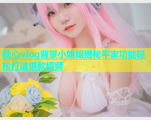 糖心vlog背景小姐姐揭秘平家功能轻松打造爆款视频  第1张